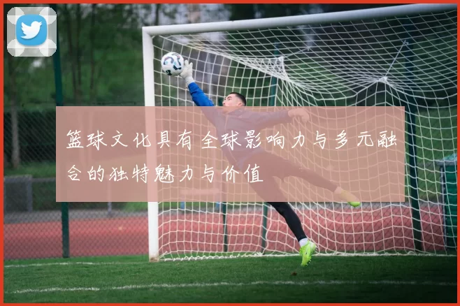 篮球文化具有全球影响力与多元融合的独特魅力与价值