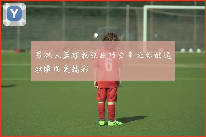 男双人篮球拍照技巧分享让你的运动瞬间更精彩