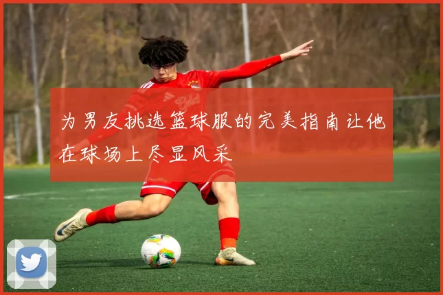 为男友挑选篮球服的完美指南让他在球场上尽显风采