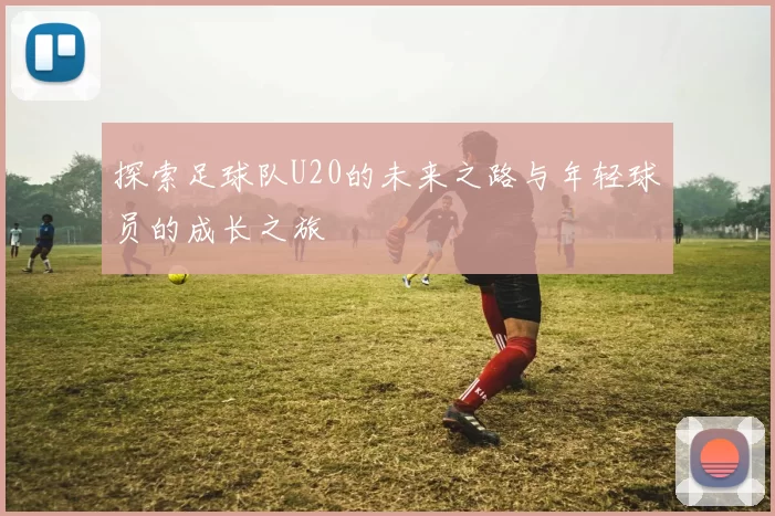 探索足球队U20的未来之路与年轻球员的成长之旅